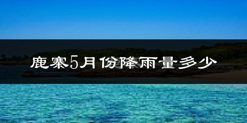鹿寨5月份降雨量多少?鹿寨五月下雨多吗?
