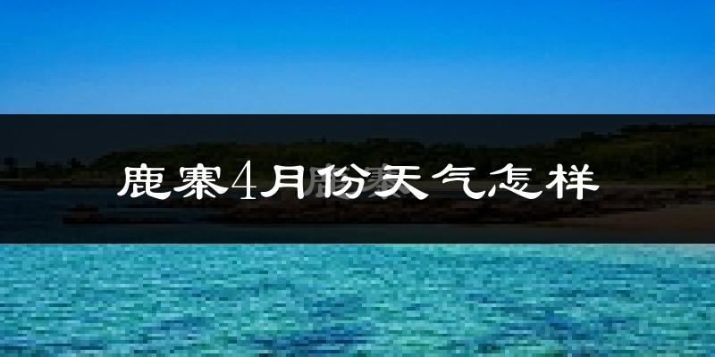 鹿寨县4月份天气如何?天气冷热情况分析