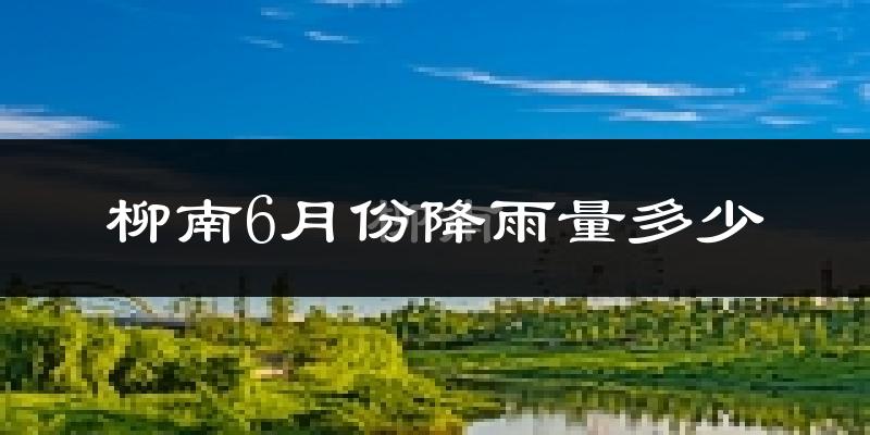 柳南6月份降雨量多少?柳南六月下雨多吗?