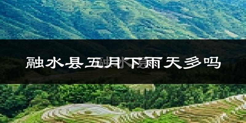 融水县五月下雨天多吗?融水县5月份降雨量多少?