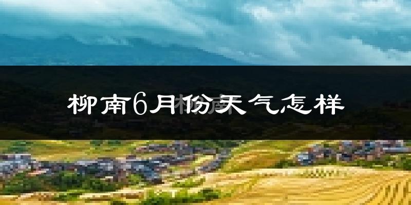 柳南6月份天气怎样?柳南六月热不热?