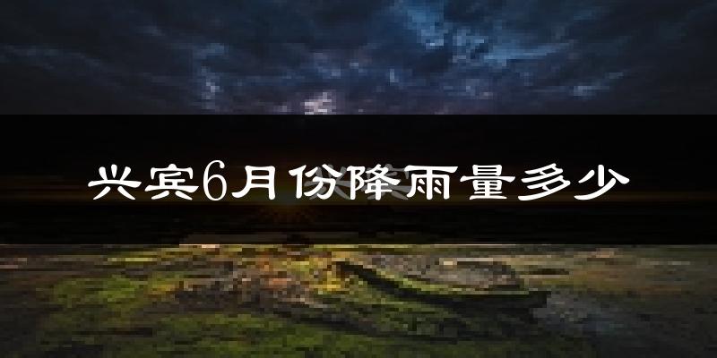 兴宾6月份降雨量多少?兴宾六月下雨多吗?