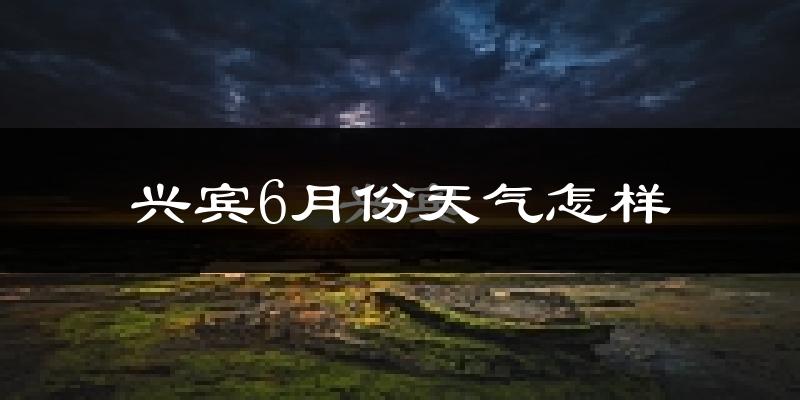 兴宾6月份天气怎样?兴宾六月热吗?