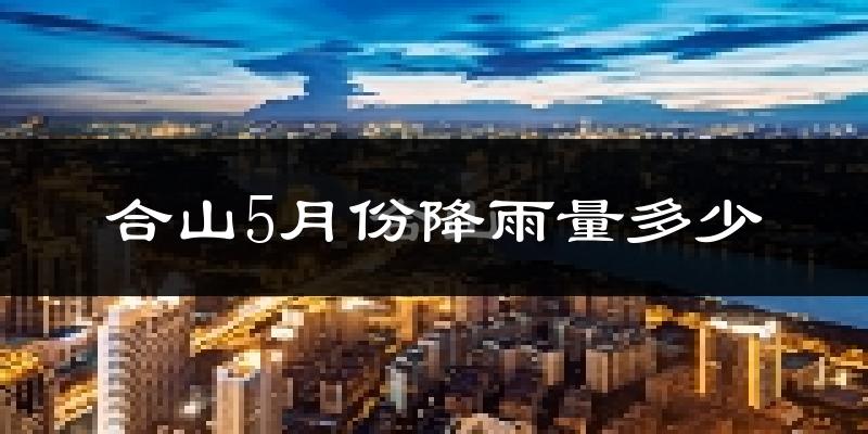 合山5月份降雨量多少?合山五月下雨多吗?