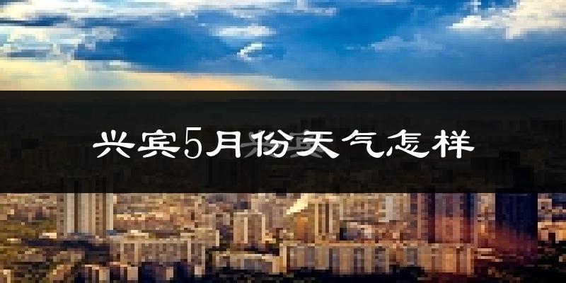 兴宾5月份天气怎样?兴宾五月冷吗?
