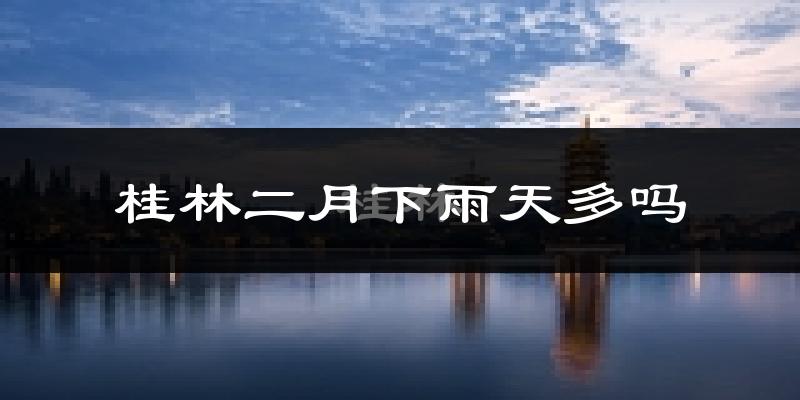 桂林二月下雨天多吗?桂林2月份降雨量多少?