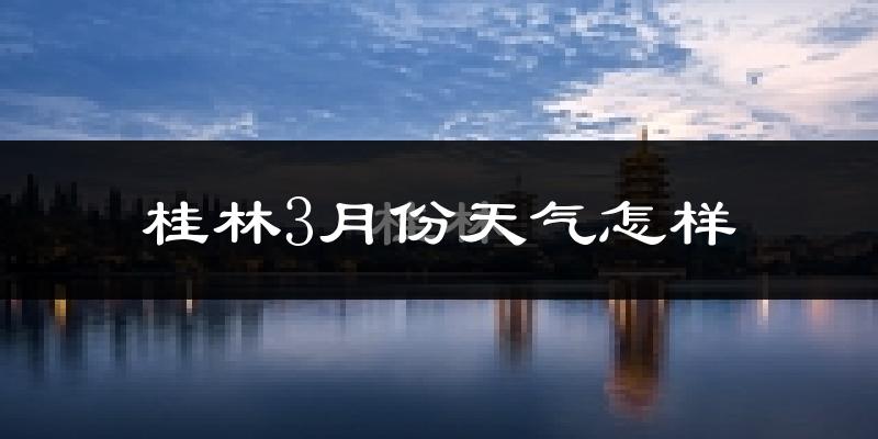 桂林市3月份天气如何?冷热情况怎么样?