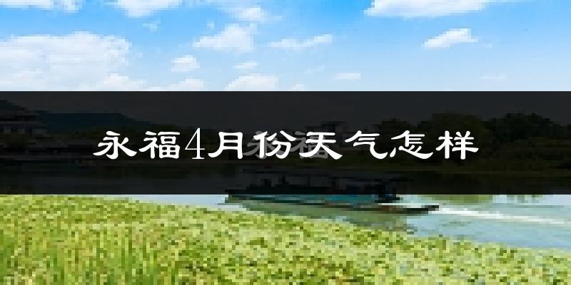 永福县4月份天气如何?冷热情况怎么样?