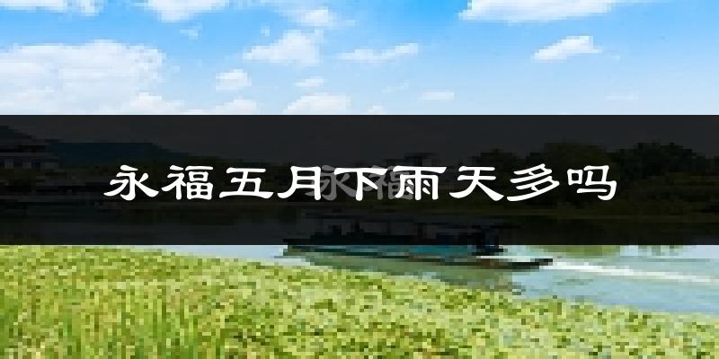 永福五月下雨天多吗?永福5月份降雨量多少?