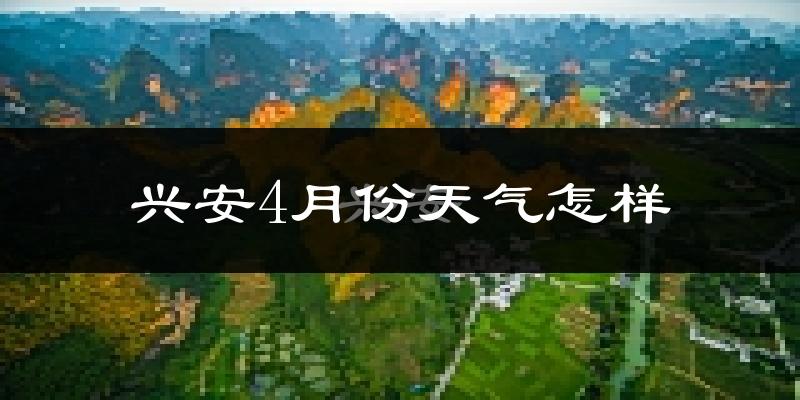 兴安县4月份天气如何?冷热情况怎么样?