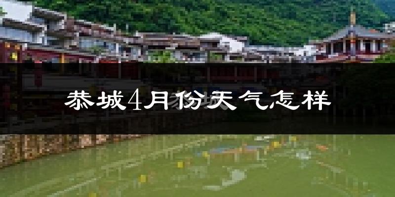 恭城瑶族自治县4月份天气如何?冷热情况怎么样?