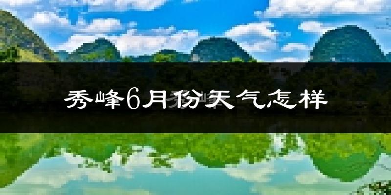 秀峰6月份天气怎样?秀峰六月热吗?
