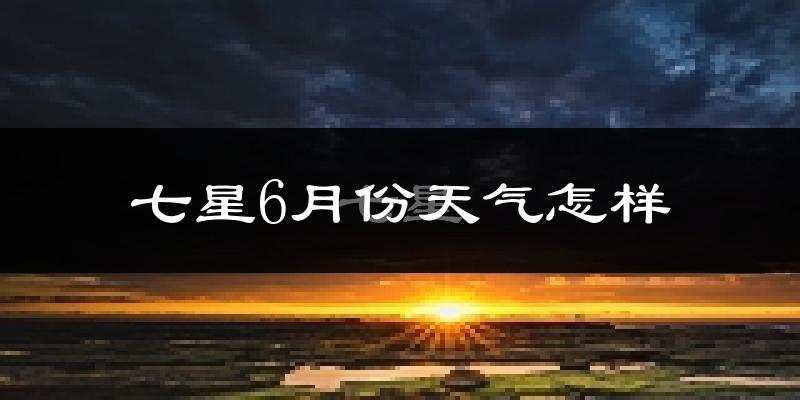 七星6月份天气怎样?七星六月热吗?