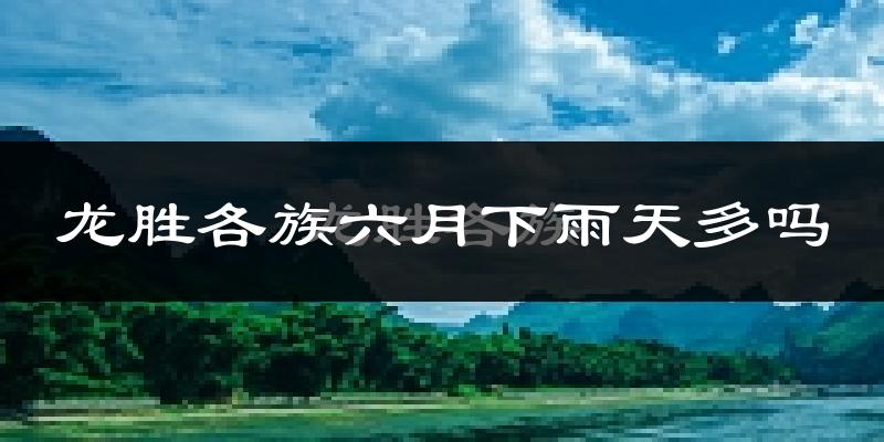 龙胜各族六月下雨天多吗?龙胜各族6月份降雨量多少?