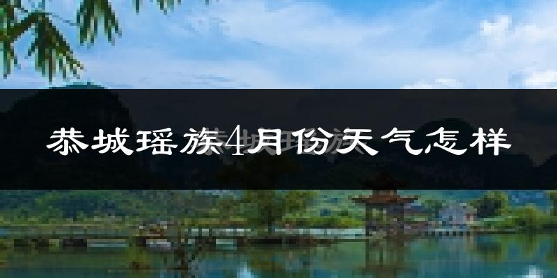 恭城瑶族自治县4月份天气如何?天气冷热情况分析