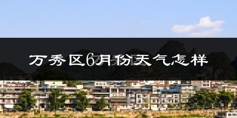 万秀区6月份天气怎样?万秀区六月热吗?