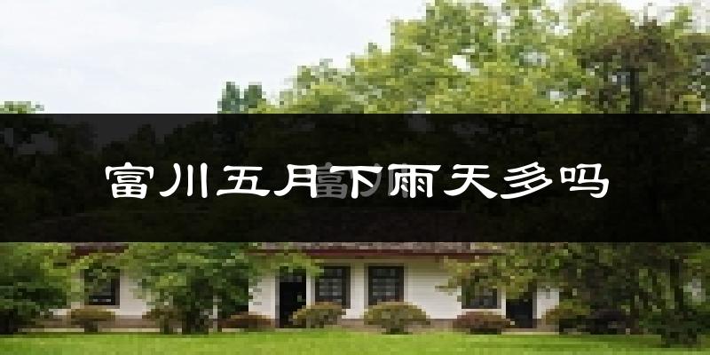 富川五月下雨天多吗?富川5月份降雨量多少?
