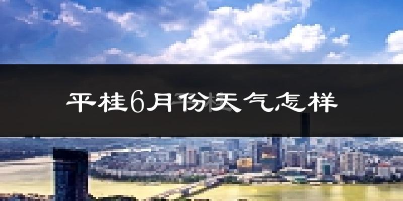平桂6月份天气怎样?平桂六月热不热?