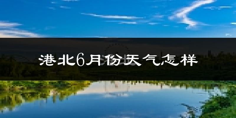 港北6月份天气怎样?港北六月热吗?