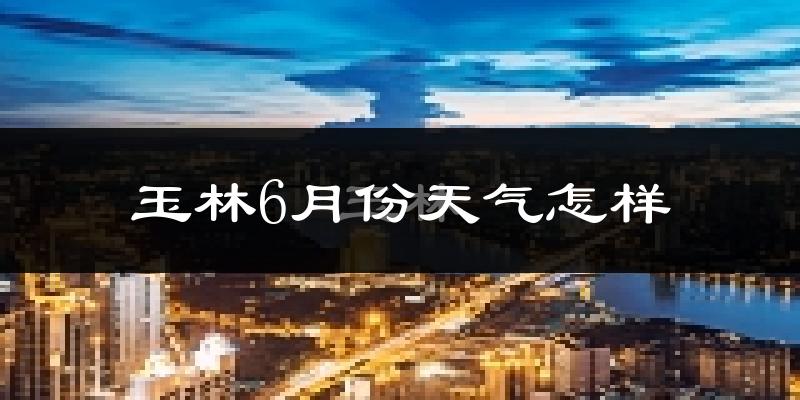 玉林市6月份天气如何?很热吗?