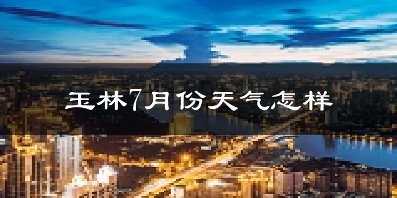 玉林市7月份天气如何?很热吗?