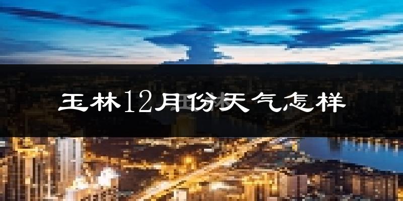 玉林12月份天气怎样?玉林十二月冷吗?