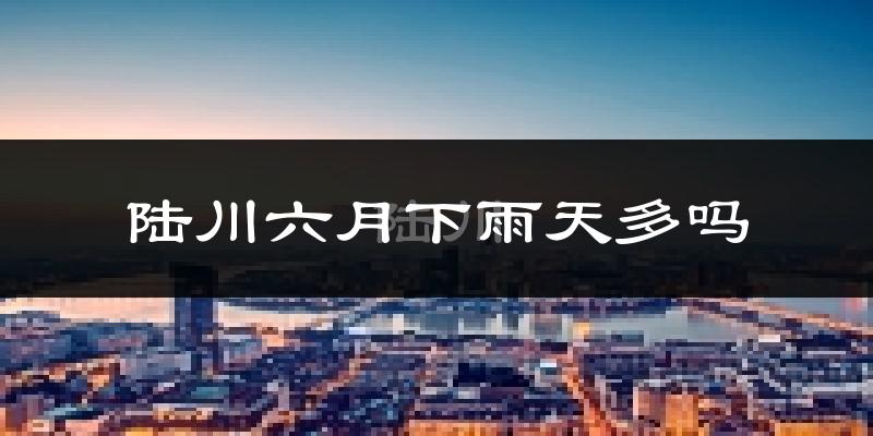 陆川六月下雨天多吗?陆川6月份降雨量多少?
