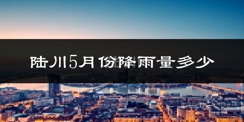 陆川5月份降雨量多少?陆川五月下雨多吗?