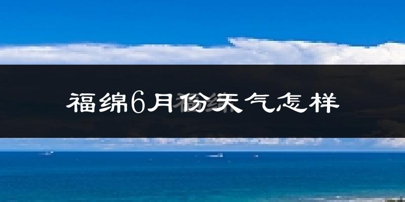福绵6月份天气怎样?福绵六月热吗?