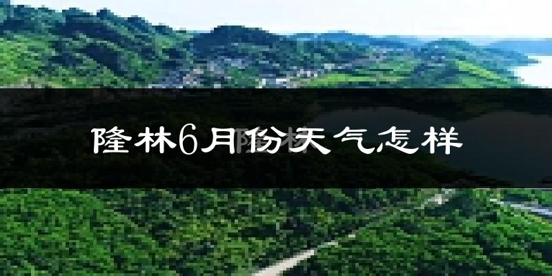 隆林各族自治县6月份天气如何?很热吗?