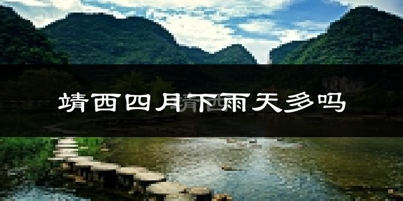 靖西四月下雨天多吗?靖西4月份降雨量多少?