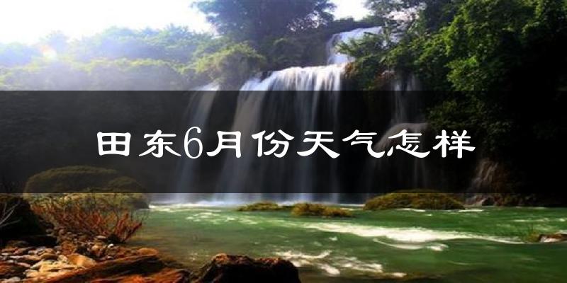 田东县6月份天气如何?很热吗?