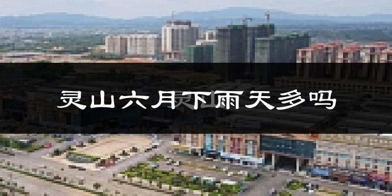 灵山六月下雨天多吗?灵山6月份降雨量多少?