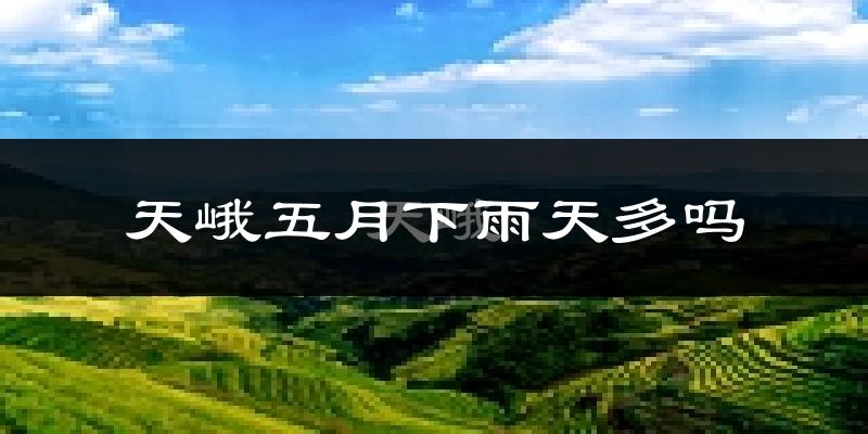 天峨五月下雨天多吗?天峨5月份降雨量多少?