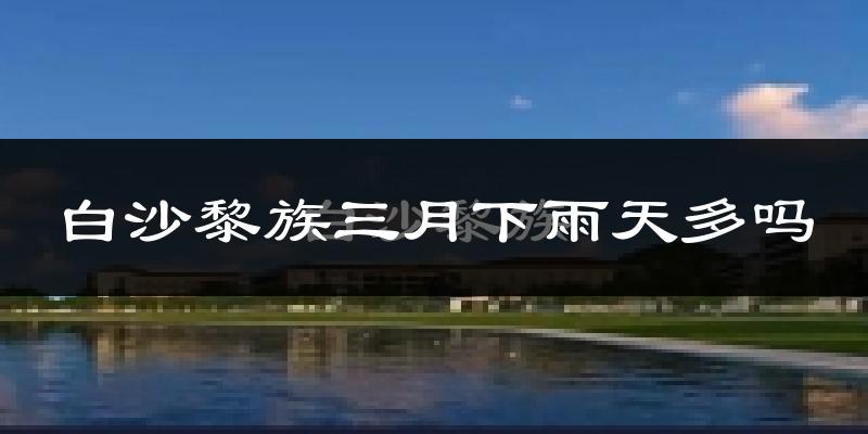 白沙黎族三月下雨天多吗?白沙黎族3月份降雨量多少?