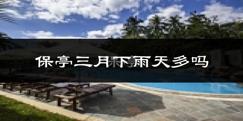 保亭三月下雨天多吗?保亭3月份降雨量多少?