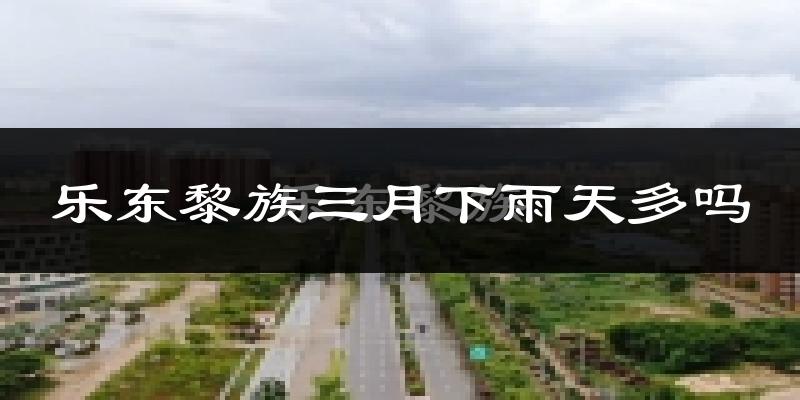 乐东黎族三月下雨天多吗?乐东黎族3月份降雨量多少?