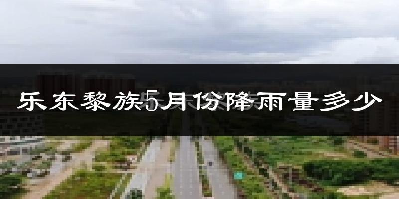 乐东黎族5月份降雨量多少?乐东黎族五月下雨多吗?