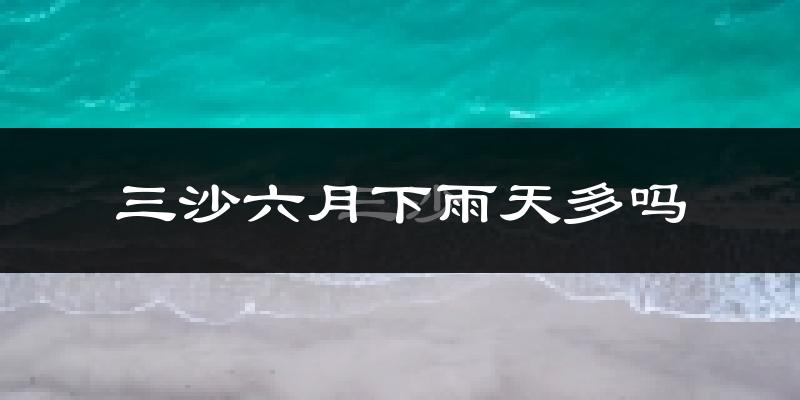 三沙六月下雨天多吗?三沙6月份降雨量多少?