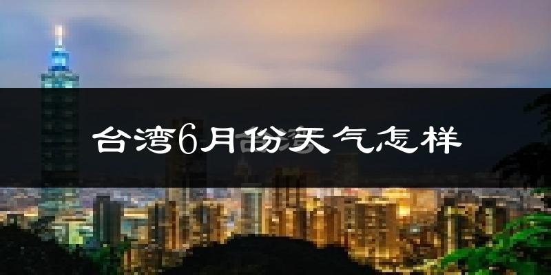 台湾6月份天气如何?很热吗?