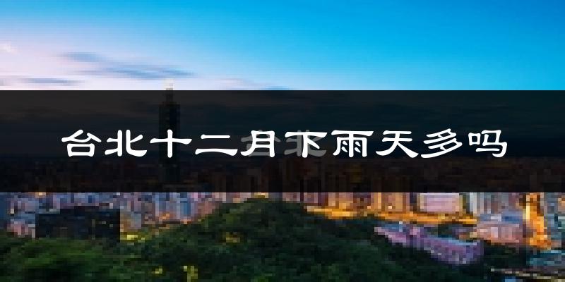 台北十二月下雨天多吗?台北12月份降雨量多少?